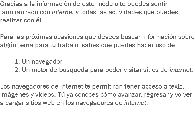 Gracias a la información de este módulo te puedes sentir familiarizado con internet y todas las actividades que puedes realizar con él. Para las próximas ocasiones que desees buscar información sobre algún tema para tu trabajo, sabes que puedes hacer uso de: 1. Un navegador 2. Un motor de búsqueda para poder visitar sitios de internet. Los navegadores de internet te permitirán tener acceso a texto, imágenes y videos. Tú ya conoces cómo avanzar, regresar y volver a cargar sitios web en los navegadores de internet. 