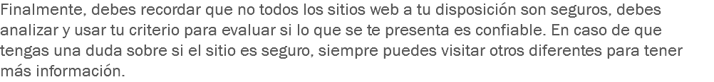 Finalmente, debes recordar que no todos los sitios web a tu disposición son seguros, debes analizar y usar tu criterio para evaluar si lo que se te presenta es confiable. En caso de que tengas una duda sobre si el sitio es seguro, siempre puedes visitar otros diferentes para tener más información.