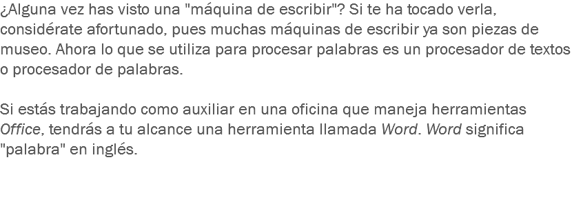 ¿Alguna vez has visto una "máquina de escribir"? Si te ha tocado verla, considérate afortunado, pues muchas máquinas de escribir ya son piezas de museo. Ahora lo que se utiliza para procesar palabras es un procesador de textos o procesador de palabras. Si estás trabajando como auxiliar en una oficina que maneja herramientas Office, tendrás a tu alcance una herramienta llamada Word. Word significa "palabra" en inglés.