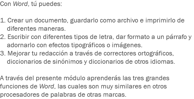 Con Word, tú puedes: 1. Crear un documento, guardarlo como archivo e imprimirlo de diferentes maneras.
2. Escribir con diferentes tipos de letra, dar formato a un párrafo y adornarlo con efectos tipográficos o imágenes.
3. Mejorar tu redacción a través de correctores ortográficos, diccionarios de sinónimos y diccionarios de otros idiomas. A través del presente módulo aprenderás las tres grandes funciones de Word, las cuales son muy similares en otros procesadores de palabras de otras marcas.