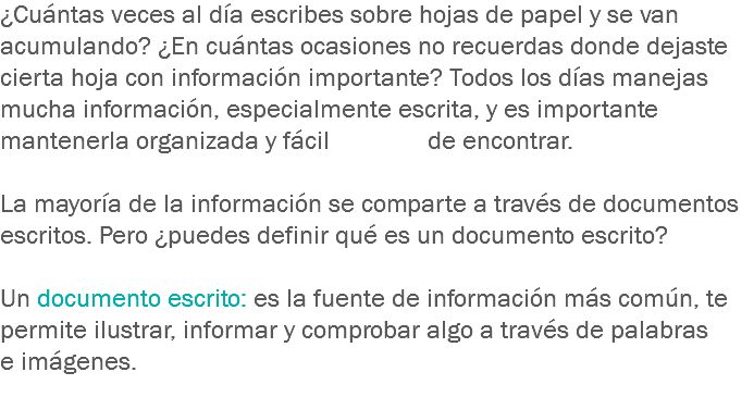 ¿Cuántas veces al día escribes sobre hojas de papel y se van acumulando? ¿En cuántas ocasiones no recuerdas donde dejaste cierta hoja con información importante? Todos los días manejas mucha información, especialmente escrita, y es importante mantenerla organizada y fácil de encontrar. La mayoría de la información se comparte a través de documentos escritos. Pero ¿puedes definir qué es un documento escrito? Un documento escrito: es la fuente de información más común, te permite ilustrar, informar y comprobar algo a través de palabras e imágenes. 