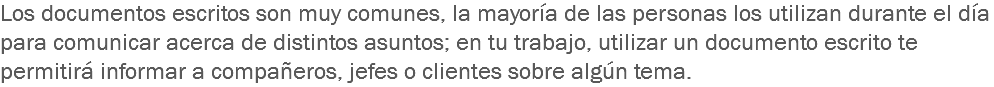 Los documentos escritos son muy comunes, la mayoría de las personas los utilizan durante el día para comunicar acerca de distintos asuntos; en tu trabajo, utilizar un documento escrito te permitirá informar a compañeros, jefes o clientes sobre algún tema.