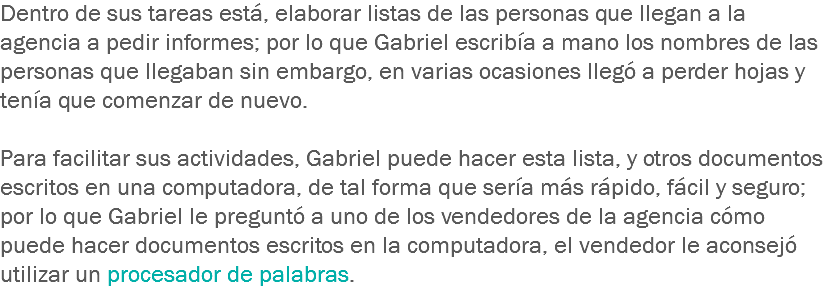 Dentro de sus tareas está, elaborar listas de las personas que llegan a la agencia a pedir informes; por lo que Gabriel escribía a mano los nombres de las personas que llegaban sin embargo, en varias ocasiones llegó a perder hojas y tenía que comenzar de nuevo. Para facilitar sus actividades, Gabriel puede hacer esta lista, y otros documentos escritos en una computadora, de tal forma que sería más rápido, fácil y seguro; por lo que Gabriel le preguntó a uno de los vendedores de la agencia cómo puede hacer documentos escritos en la computadora, el vendedor le aconsejó utilizar un procesador de palabras.
