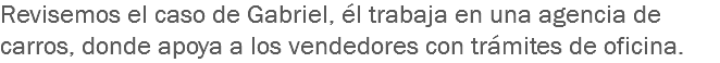 Revisemos el caso de Gabriel, él trabaja en una agencia de carros, donde apoya a los vendedores con trámites de oficina. 