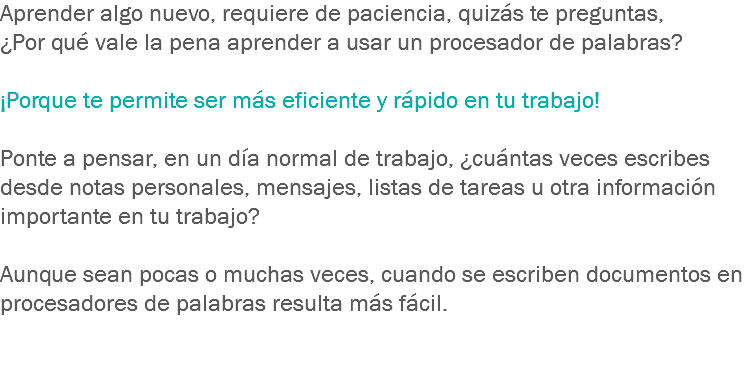 Aprender algo nuevo, requiere de paciencia, quizás te preguntas, ¿Por qué vale la pena aprender a usar un procesador de palabras? ¡Porque te permite ser más eficiente y rápido en tu trabajo! Ponte a pensar, en un día normal de trabajo, ¿cuántas veces escribes desde notas personales, mensajes, listas de tareas u otra información importante en tu trabajo? Aunque sean pocas o muchas veces, cuando se escriben documentos en procesadores de palabras resulta más fácil.
