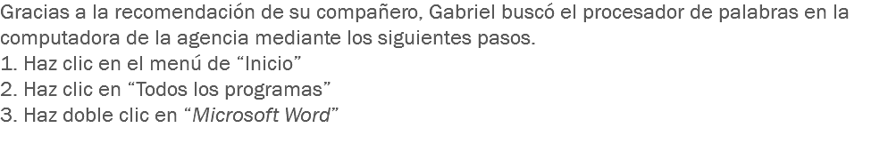 Gracias a la recomendación de su compañero, Gabriel buscó el procesador de palabras en la computadora de la agencia mediante los siguientes pasos.
1. Haz clic en el menú de “Inicio” 2. Haz clic en “Todos los programas”
3. Haz doble clic en “Microsoft Word”
