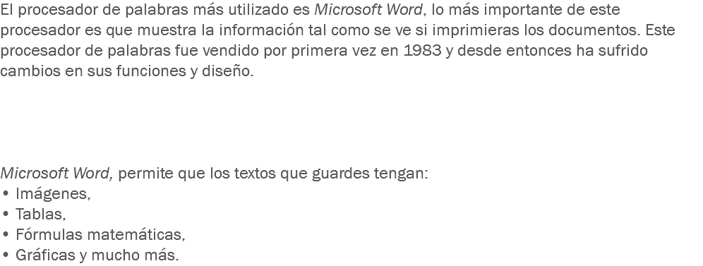 El procesador de palabras más utilizado es Microsoft Word, lo más importante de este procesador es que muestra la información tal como se ve si imprimieras los documentos. Este procesador de palabras fue vendido por primera vez en 1983 y desde entonces ha sufrido cambios en sus funciones y diseño. Microsoft Word, permite que los textos que guardes tengan: • Imágenes,
• Tablas, • Fórmulas matemáticas, • Gráficas y mucho más. 