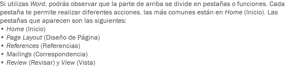 Si utilizas Word, podrás observar que la parte de arriba se divide en pestañas o funciones. Cada pestaña te permite realizar diferentes acciones, las más comunes están en Home (Inicio). Las pestañas que aparecen son las siguientes: • Home (Inicio)
• Page Layout (Diseño de Página)
• References (Referencias)
• Mailings (Correspondencia)
• Review (Revisar) y View (Vista)
