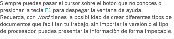 Siempre puedes pasar el cursor sobre el botón que no conoces o presionar la tecla F1 para despegar la ventana de ayuda.
Recuerda, con Word tienes la posibilidad de crear diferentes tipos de documentos que facilitan tu trabajo, sin importar la versión o el tipo de procesador, puedes presentar la información de forma impecable.
