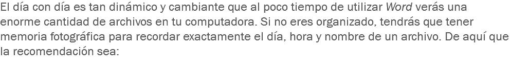 El día con día es tan dinámico y cambiante que al poco tiempo de utilizar Word verás una enorme cantidad de archivos en tu computadora. Si no eres organizado, tendrás que tener memoria fotográfica para recordar exactamente el día, hora y nombre de un archivo. De aquí que la recomendación sea:
