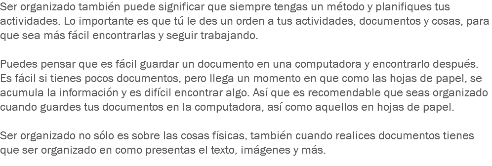 Ser organizado también puede significar que siempre tengas un método y planifiques tus actividades. Lo importante es que tú le des un orden a tus actividades, documentos y cosas, para que sea más fácil encontrarlas y seguir trabajando. Puedes pensar que es fácil guardar un documento en una computadora y encontrarlo después. Es fácil si tienes pocos documentos, pero llega un momento en que como las hojas de papel, se acumula la información y es difícil encontrar algo. Así que es recomendable que seas organizado cuando guardes tus documentos en la computadora, así como aquellos en hojas de papel. Ser organizado no sólo es sobre las cosas físicas, también cuando realices documentos tienes que ser organizado en como presentas el texto, imágenes y más.
