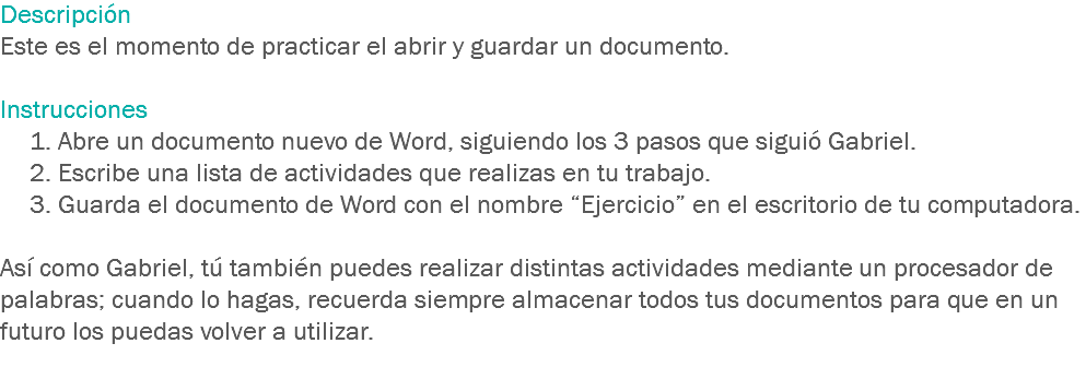 Descripción
Este es el momento de practicar el abrir y guardar un documento. Instrucciones 1. Abre un documento nuevo de Word, siguiendo los 3 pasos que siguió Gabriel.
2. Escribe una lista de actividades que realizas en tu trabajo.
3. Guarda el documento de Word con el nombre “Ejercicio” en el escritorio de tu computadora. Así como Gabriel, tú también puedes realizar distintas actividades mediante un procesador de palabras; cuando lo hagas, recuerda siempre almacenar todos tus documentos para que en un futuro los puedas volver a utilizar.
