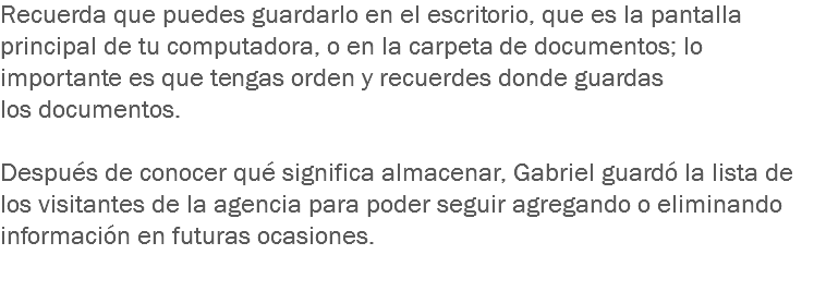 Recuerda que puedes guardarlo en el escritorio, que es la pantalla principal de tu computadora, o en la carpeta de documentos; lo importante es que tengas orden y recuerdes donde guardas los documentos. Después de conocer qué significa almacenar, Gabriel guardó la lista de los visitantes de la agencia para poder seguir agregando o eliminando información en futuras ocasiones. 