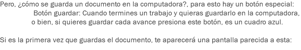 Pero, ¿cómo se guarda un documento en la computadora?, para esto hay un botón especial: Botón guardar: Cuando termines un trabajo y quieras guardarlo en la computadora, o bien, si quieres guardar cada avance presiona este botón, es un cuadro azul. Si es la primera vez que guardas el documento, te aparecerá una pantalla parecida a esta:
