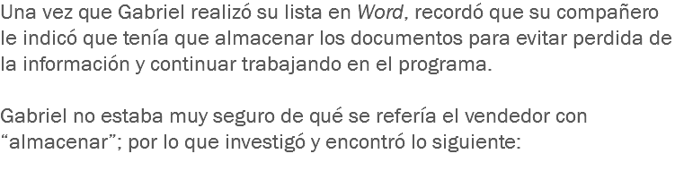 Una vez que Gabriel realizó su lista en Word, recordó que su compañero le indicó que tenía que almacenar los documentos para evitar perdida de la información y continuar trabajando en el programa. Gabriel no estaba muy seguro de qué se refería el vendedor con “almacenar”; por lo que investigó y encontró lo siguiente:
