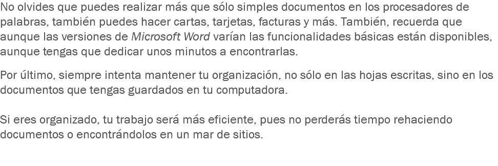 No olvides que puedes realizar más que sólo simples documentos en los procesadores de palabras, también puedes hacer cartas, tarjetas, facturas y más. También, recuerda que aunque las versiones de Microsoft Word varían las funcionalidades básicas están disponibles, aunque tengas que dedicar unos minutos a encontrarlas. Por último, siempre intenta mantener tu organización, no sólo en las hojas escritas, sino en los documentos que tengas guardados en tu computadora. Si eres organizado, tu trabajo será más eficiente, pues no perderás tiempo rehaciendo documentos o encontrándolos en un mar de sitios. 