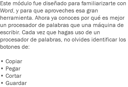 Este módulo fue diseñado para familiarizarte con Word, y para que aproveches esa gran herramienta. Ahora ya conoces por qué es mejor un procesador de palabras que una máquina de escribir. Cada vez que hagas uso de un procesador de palabras, no olvides identificar los botones de: • Copiar
• Pegar • Cortar
• Guardar 