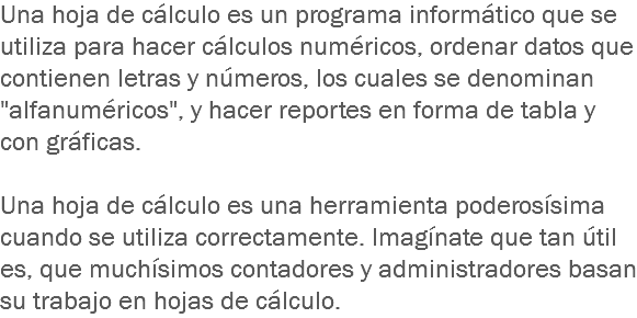 Una hoja de cálculo es un programa informático que se utiliza para hacer cálculos numéricos, ordenar datos que contienen letras y números, los cuales se denominan "alfanuméricos", y hacer reportes en forma de tabla y con gráficas. Una hoja de cálculo es una herramienta poderosísima cuando se utiliza correctamente. Imagínate que tan útil es, que muchísimos contadores y administradores basan su trabajo en hojas de cálculo. 