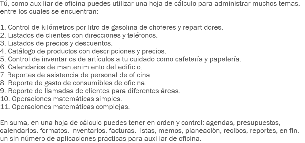 Tú, como auxiliar de oficina puedes utilizar una hoja de cálculo para administrar muchos temas, entre los cuales se encuentran: 1. Control de kilómetros por litro de gasolina de choferes y repartidores.
2. Listados de clientes con direcciones y teléfonos.
3. Listados de precios y descuentos.
4. Catálogo de productos con descripciones y precios.
5. Control de inventarios de artículos a tu cuidado como cafetería y papelería.
6. Calendarios de mantenimiento del edificio.
7. Reportes de asistencia de personal de oficina.
8. Reporte de gasto de consumibles de oficina.
9. Reporte de llamadas de clientes para diferentes áreas.
10. Operaciones matemáticas simples.
11. Operaciones matemáticas complejas. En suma, en una hoja de cálculo puedes tener en orden y control: agendas, presupuestos, calendarios, formatos, inventarios, facturas, listas, memos, planeación, recibos, reportes, en fin, un sin número de aplicaciones prácticas para auxiliar de oficina.