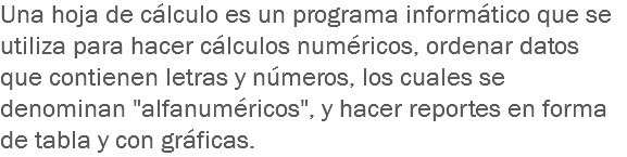 Una hoja de cálculo es un programa informático que se utiliza para hacer cálculos numéricos, ordenar datos que contienen letras y números, los cuales se denominan "alfanuméricos", y hacer reportes en forma de tabla y con gráficas.