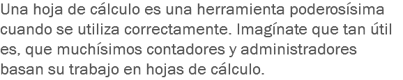 Una hoja de cálculo es una herramienta poderosísima cuando se utiliza correctamente. Imagínate que tan útil es, que muchísimos contadores y administradores basan su trabajo en hojas de cálculo. 