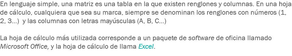 En lenguaje simple, una matriz es una tabla en la que existen renglones y columnas. En una hoja de cálculo, cualquiera que sea su marca, siempre se denominan los renglones con números (1, 2, 3…) y las columnas con letras mayúsculas (A, B, C…) La hoja de cálculo más utilizada corresponde a un paquete de software de oficina llamado Microsoft Office, y la hoja de cálculo de llama Excel.
