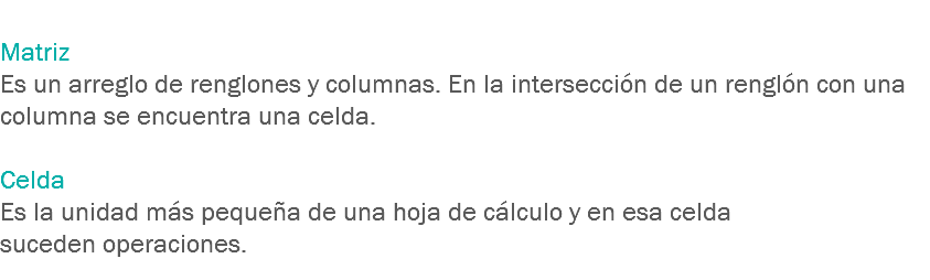 
Matriz Es un arreglo de renglones y columnas. En la intersección de un renglón con una columna se encuentra una celda. Celda Es la unidad más pequeña de una hoja de cálculo y en esa celda suceden operaciones.
