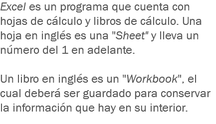 Excel es un programa que cuenta con hojas de cálculo y libros de cálculo. Una hoja en inglés es una "Sheet" y lleva un número del 1 en adelante. Un libro en inglés es un "Workbook", el cual deberá ser guardado para conservar la información que hay en su interior.
