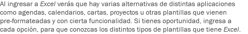 Al ingresar a Excel verás que hay varias alternativas de distintas aplicaciones como agendas, calendarios, cartas, proyectos u otras plantillas que vienen pre-formateadas y con cierta funcionalidad. Si tienes oportunidad, ingresa a cada opción, para que conozcas los distintos tipos de plantillas que tiene Excel.