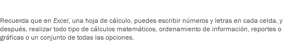  Recuerda que en Excel, una hoja de cálculo, puedes escribir números y letras en cada celda, y después, realizar todo tipo de cálculos matemáticos, ordenamiento de información, reportes o gráficas o un conjunto de todas las opciones.