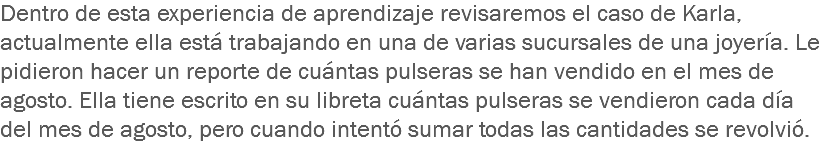 Dentro de esta experiencia de aprendizaje revisaremos el caso de Karla, actualmente ella está trabajando en una de varias sucursales de una joyería. Le pidieron hacer un reporte de cuántas pulseras se han vendido en el mes de agosto. Ella tiene escrito en su libreta cuántas pulseras se vendieron cada día del mes de agosto, pero cuando intentó sumar todas las cantidades se revolvió.