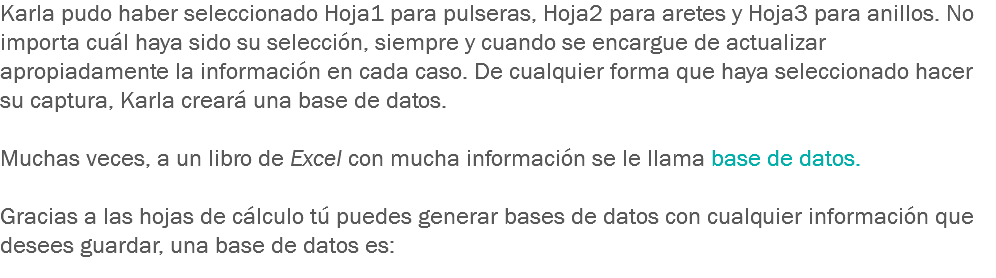 Karla pudo haber seleccionado Hoja1 para pulseras, Hoja2 para aretes y Hoja3 para anillos. No importa cuál haya sido su selección, siempre y cuando se encargue de actualizar apropiadamente la información en cada caso. De cualquier forma que haya seleccionado hacer su captura, Karla creará una base de datos. Muchas veces, a un libro de Excel con mucha información se le llama base de datos. Gracias a las hojas de cálculo tú puedes generar bases de datos con cualquier información que desees guardar, una base de datos es:
