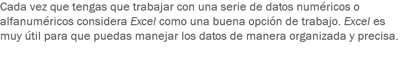 Cada vez que tengas que trabajar con una serie de datos numéricos o alfanuméricos considera Excel como una buena opción de trabajo. Excel es muy útil para que puedas manejar los datos de manera organizada y precisa. 