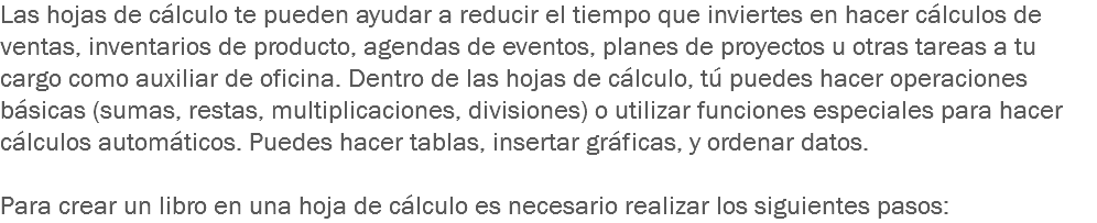 Las hojas de cálculo te pueden ayudar a reducir el tiempo que inviertes en hacer cálculos de ventas, inventarios de producto, agendas de eventos, planes de proyectos u otras tareas a tu cargo como auxiliar de oficina. Dentro de las hojas de cálculo, tú puedes hacer operaciones básicas (sumas, restas, multiplicaciones, divisiones) o utilizar funciones especiales para hacer cálculos automáticos. Puedes hacer tablas, insertar gráficas, y ordenar datos. Para crear un libro en una hoja de cálculo es necesario realizar los siguientes pasos: