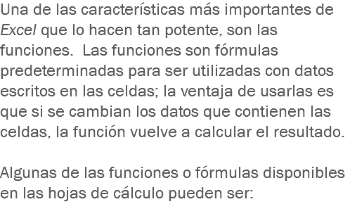 Una de las características más importantes de Excel que lo hacen tan potente, son las funciones. Las funciones son fórmulas predeterminadas para ser utilizadas con datos escritos en las celdas; la ventaja de usarlas es que si se cambian los datos que contienen las celdas, la función vuelve a calcular el resultado. Algunas de las funciones o fórmulas disponibles en las hojas de cálculo pueden ser:
