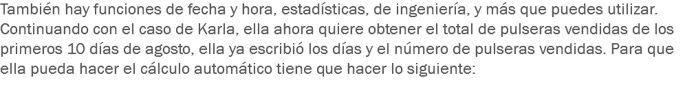 También hay funciones de fecha y hora, estadísticas, de ingeniería, y más que puedes utilizar.
Continuando con el caso de Karla, ella ahora quiere obtener el total de pulseras vendidas de los primeros 10 días de agosto, ella ya escribió los días y el número de pulseras vendidas. Para que ella pueda hacer el cálculo automático tiene que hacer lo siguiente:
