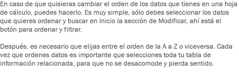 En caso de que quisieras cambiar el orden de los datos que tienes en una hoja de cálculo, puedes hacerlo. Es muy simple, sólo debes seleccionar los datos que quieres ordenar y buscar en Inicio la sección de Modificar, ahí está el botón para ordenar y filtrar. Después, es necesario que elijas entre el orden de la A a Z o viceversa. Cada vez que ordenes datos es importante que selecciones toda tu tabla de información relacionada, para que no se desacomode y pierda sentido. 