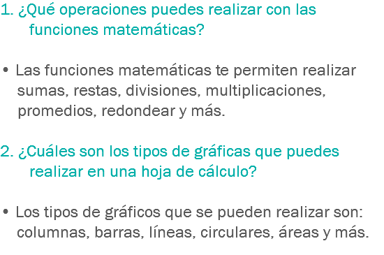 1. ¿Qué operaciones puedes realizar con las funciones matemáticas? • Las funciones matemáticas te permiten realizar sumas, restas, divisiones, multiplicaciones, promedios, redondear y más. 2. ¿Cuáles son los tipos de gráficas que puedes realizar en una hoja de cálculo? • Los tipos de gráficos que se pueden realizar son: columnas, barras, líneas, circulares, áreas y más.
