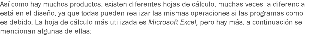 Así como hay muchos productos, existen diferentes hojas de cálculo, muchas veces la diferencia está en el diseño, ya que todas pueden realizar las mismas operaciones si las programas como es debido. La hoja de cálculo más utilizada es Microsoft Excel, pero hay más, a continuación se mencionan algunas de ellas: 