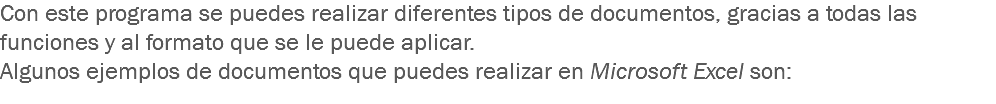 Con este programa se puedes realizar diferentes tipos de documentos, gracias a todas las funciones y al formato que se le puede aplicar.
Algunos ejemplos de documentos que puedes realizar en Microsoft Excel son:
