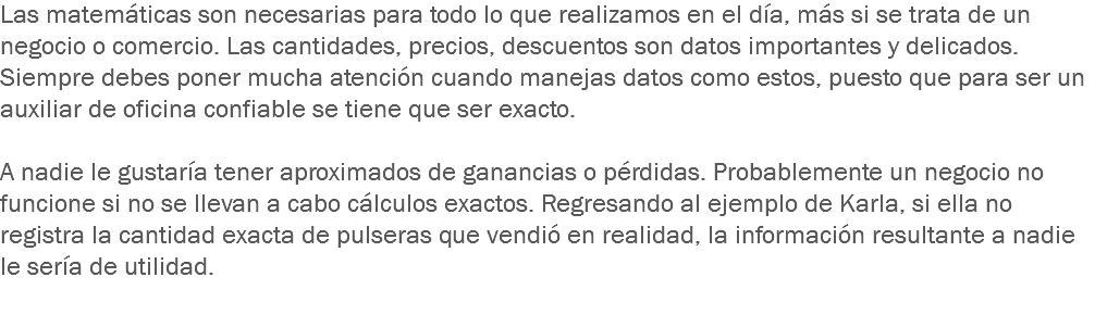 Las matemáticas son necesarias para todo lo que realizamos en el día, más si se trata de un negocio o comercio. Las cantidades, precios, descuentos son datos importantes y delicados. Siempre debes poner mucha atención cuando manejas datos como estos, puesto que para ser un auxiliar de oficina confiable se tiene que ser exacto. A nadie le gustaría tener aproximados de ganancias o pérdidas. Probablemente un negocio no funcione si no se llevan a cabo cálculos exactos. Regresando al ejemplo de Karla, si ella no registra la cantidad exacta de pulseras que vendió en realidad, la información resultante a nadie le sería de utilidad.
