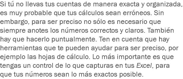 Si tú no llevas tus cuentas de manera exacta y organizada, es muy probable que tus cálculos sean erróneos. Sin embargo, para ser preciso no sólo es necesario que siempre anotes los números correctos y claros. También hay que hacerlo puntualmente. Ten en cuenta que hay herramientas que te pueden ayudar para ser preciso, por ejemplo las hojas de cálculo. Lo más importante es que tengas un control de lo que capturas en tus Excel, para que tus números sean lo más exactos posible.