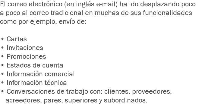 El correo electrónico (en inglés e-mail) ha ido desplazando poco a poco al correo tradicional en muchas de sus funcionalidades como por ejemplo, envío de: • Cartas • Invitaciones
• Promociones
• Estados de cuenta
• Información comercial
• Información técnica
• Conversaciones de trabajo con: clientes, proveedores, acreedores, pares, superiores y subordinados.
