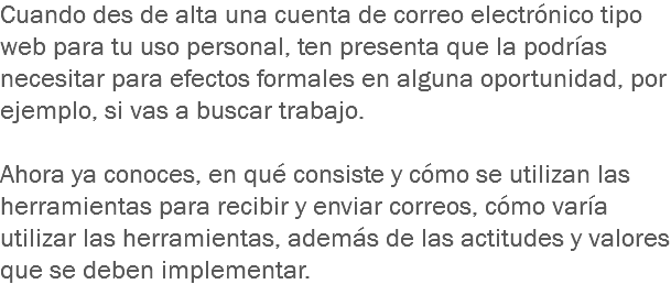 Cuando des de alta una cuenta de correo electrónico tipo web para tu uso personal, ten presenta que la podrías necesitar para efectos formales en alguna oportunidad, por ejemplo, si vas a buscar trabajo. Ahora ya conoces, en qué consiste y cómo se utilizan las herramientas para recibir y enviar correos, cómo varía utilizar las herramientas, además de las actitudes y valores que se deben implementar. 