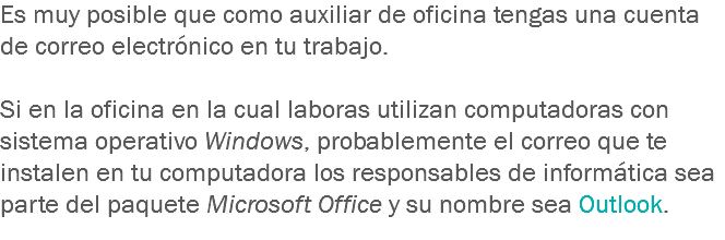 Es muy posible que como auxiliar de oficina tengas una cuenta de correo electrónico en tu trabajo. Si en la oficina en la cual laboras utilizan computadoras con sistema operativo Windows, probablemente el correo que te instalen en tu computadora los responsables de informática sea parte del paquete Microsoft Office y su nombre sea Outlook.
