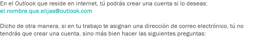 En el Outlook que reside en internet, tú podrás crear una cuenta si lo deseas:
el.nombre.que.elijas@outlook.com Dicho de otra manera, si en tu trabajo te asignan una dirección de correo electrónico, tú no tendrás que crear una cuenta, sino más bien hacer las siguientes preguntas:
