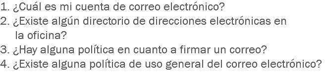 1. ¿Cuál es mi cuenta de correo electrónico?
2. ¿Existe algún directorio de direcciones electrónicas en la oficina?
3. ¿Hay alguna política en cuanto a firmar un correo?
4. ¿Existe alguna política de uso general del correo electrónico?
