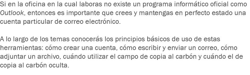 Si en la oficina en la cual laboras no existe un programa informático oficial como Outlook, entonces es importante que crees y mantengas en perfecto estado una cuenta particular de correo electrónico. A lo largo de los temas conocerás los principios básicos de uso de estas herramientas: cómo crear una cuenta, cómo escribir y enviar un correo, cómo adjuntar un archivo, cuándo utilizar el campo de copia al carbón y cuándo el de copia al carbón oculta.
