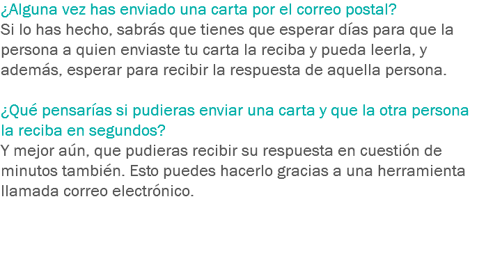 ¿Alguna vez has enviado una carta por el correo postal? Si lo has hecho, sabrás que tienes que esperar días para que la persona a quien enviaste tu carta la reciba y pueda leerla, y además, esperar para recibir la respuesta de aquella persona. ¿Qué pensarías si pudieras enviar una carta y que la otra persona la reciba en segundos? Y mejor aún, que pudieras recibir su respuesta en cuestión de minutos también. Esto puedes hacerlo gracias a una herramienta llamada correo electrónico. 