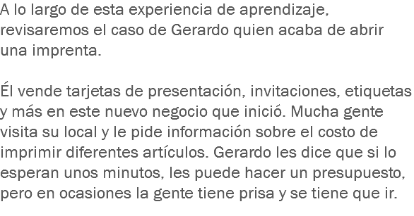 A lo largo de esta experiencia de aprendizaje, revisaremos el caso de Gerardo quien acaba de abrir una imprenta. Él vende tarjetas de presentación, invitaciones, etiquetas y más en este nuevo negocio que inició. Mucha gente visita su local y le pide información sobre el costo de imprimir diferentes artículos. Gerardo les dice que si lo esperan unos minutos, les puede hacer un presupuesto, pero en ocasiones la gente tiene prisa y se tiene que ir.
